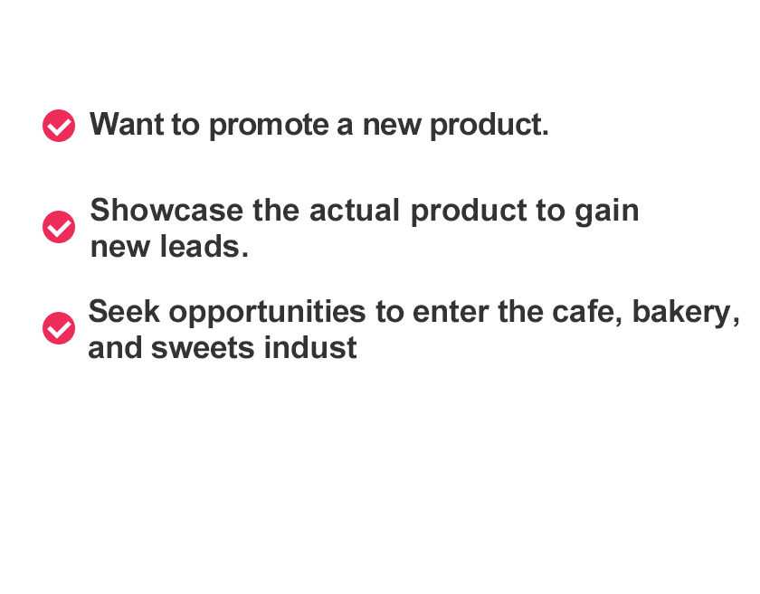 Do you have these requests?Want to promote a new product.Showcase the actual product to gain new leads.Seek opportunities to enter the cafe, bakery, and sweets industry.