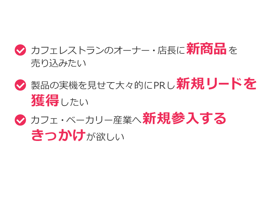 こんなご要望ありませんか？カフェレストランのオーナー・店長に新商品を売り込みたい。製品の実機を見せて大々的にPRし新規リードを獲得したい。カフェ・ベーカリー産業へ新規参入するきっかけが欲しい