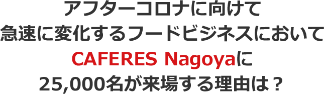 アフターコロナに向けて急速に変化するフードビジネスにおいてCAFERES Nagoyaに25,000名が来場する理由は?