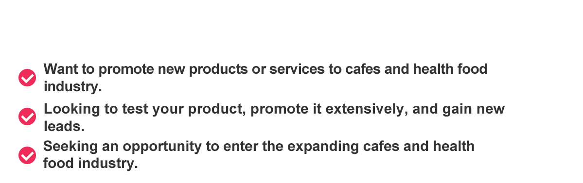 Do you have these requests? Want to promote new products or services to cafes and health food industry.Looking to test your product, promote it extensively, and gain new leads.Seeking an opportunity to enter the expanding cafes and health food industry.